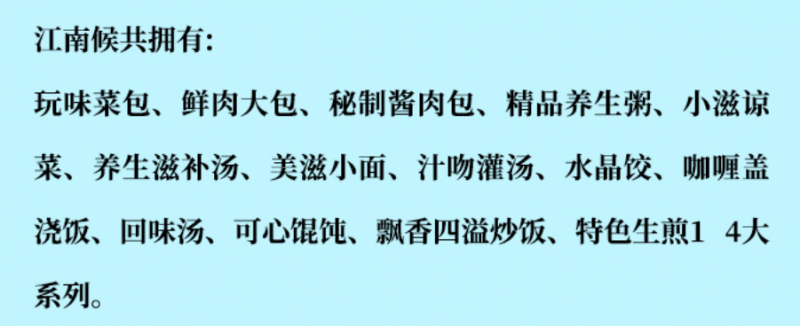 江南侯包子鋪加盟產(chǎn)品有玩味菜包、鮮肉大包、秘制醬肉包、精品養(yǎng)生包、小滋涼菜、養(yǎng)生滋補湯、美滋小面、汁吻灌湯、水晶餃、咖喱蓋澆飯、回味湯、可心餛飩、飄香四溢炒飯、特色生煎14大系列